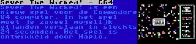 Sever The Wicked! - C64 | Sever The Wicked! is een nieuw spel voor de Commodore 64 computer. In het spel moet je zoveel mogelijk vijanden verslaan in slechts 24 seconden. Het spel is ontwikkeld door Haplo.