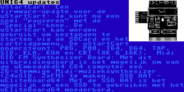 UNI64 updates | uStartCart:
Een firmware-update voor de uStartCart: Je kunt nu een spel pauzeren met de Special-knop. De uStartCart kan worden gebruikt om bestanden te starten via de SDCard en het cartridgemenu. De uStartCart ondersteunt: PRG, P00, T64, D64, TAP, SID, KLA, KOA en CRT (8K & 16K).

Midi SID FM Synthesizer Board:
Met dit uitbreidingsbord is het mogelijk om van de uEmbedded64 C64 computer een 26-stemmige Midi-muzieksynthesizer (24xSID, 2xFM) te maken.

SSD HAT - uEliteBoard64:
Met de SSD HAT is het mogelijk om een SSD te gebruiken met het uEliteBoard64 moederbord.