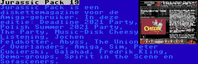 Jurassic Pack 19 | Jurassic Pack is een diskettemagazine voor de Amiga-gebruiker. In deze editie: Deadline 2021 Party, Polish Summer 2021 Party, The Party, Music-Disk Cheesy Listening, Jochen Feldkötter, Abyss, The Union / Overlanders, Amiga, Sim, Peter Cukierski, Galahad, Fredrik Kling, Demo-groups, Spirit in the Scene en Sofasceners.