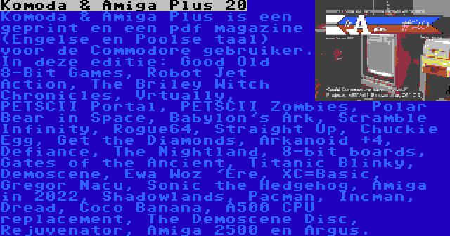 Komoda & Amiga Plus 20 | Komoda & Amiga Plus is een geprint en een pdf magazine (Engelse en Poolse taal) voor de Commodore gebruiker. In deze editie: Good Old 8-Bit Games, Robot Jet Action, The Briley Witch Chronicles, Vrtually, PETSCII Portal, PETSCII Zombies, Polar Bear in Space, Babylon's Ark, Scramble Infinity, Rogue64, Straight Up, Chuckie Egg, Get the Diamonds, Arkanoid +4, Defiance, The Nightland, 8-bit boards, Gates of the Ancient, Titanic Blinky, Demoscene, Ewa Woz 'Ere, XC=Basic, Gregor Nacu, Sonic the Hedgehog, Amiga in 2022, Shadowlands, Pacman, Incman, Dread, Coco Banana, A500 CPU replacement, The Demoscene Disc, Rejuvenator, Amiga 2500 en Argus.