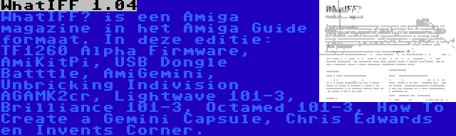 WhatIFF 1.04 | WhatIFF? is een Amiga magazine in het Amiga Guide formaat. In deze editie: TF1260 Alpha Firmware, AmiKitPi, USB Dongle Batttle, AmiGemini, Unbricking Indivision AGAMK2cr, Lightwave 101-3, Brilliance 101-3, Octamed 101-3, How To Create a Gemini Capsule, Chris Edwards en Invents Corner.