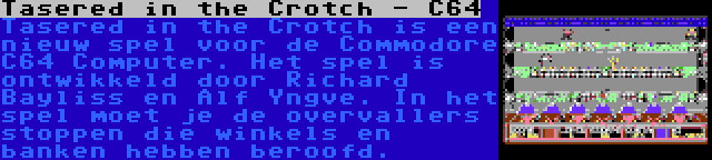 Tasered in the Crotch - C64 | Tasered in the Crotch is een nieuw spel voor de Commodore C64 Computer. Het spel is ontwikkeld door Richard Bayliss en Alf Yngve. In het spel moet je de overvallers stoppen die winkels en banken hebben beroofd.