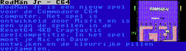 RodMän Jr - C64 | RodMän Jr is een nieuw spel voor de Commodore C64 computer. Het spel is ontwikkeld door Misfit en is een van de spellen in de Reset64 4KB Craptastic spelcompetitie. In het spel moet je Nic en Dave ontwijken en de kleurrijke pillen verzamelen.