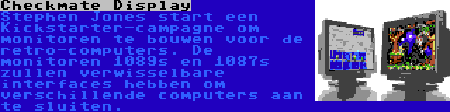 Checkmate Display | Stephen Jones start een Kickstarter-campagne om monitoren te bouwen voor de retro-computers. De monitoren 1089s en 1087s zullen verwisselbare interfaces hebben om verschillende computers aan te sluiten.