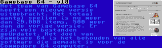 Gamebase 64 - v18 | Het team van Gamebase 64 heeft een nieuwe versie uitgebracht. Het totaal aantal spellen is nu meer dan 29.000 items, 500 meer dan de vorige versie. Er zijn vele bestanden geüpdatet. Het doel van Gamebase 64 is het behouden van alle software die gemaakt is voor de Commodore 64 computer.