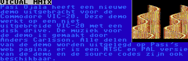 VICUAL MMIX | Pasi Ojala heeft een nieuwe demo uitgebracht voor de Commodore VIC-20. Deze demo werkt op een niet uitgebreide VIC-20 met een disk drive. De muziek voor de demo is gemaakt door Anders Carlsson. Alle delen van de demo worden uitgelegd op Pasi's web pagina, er is een NTSC en PAL versie van de demo en de source codes zijn ook beschikbaar.