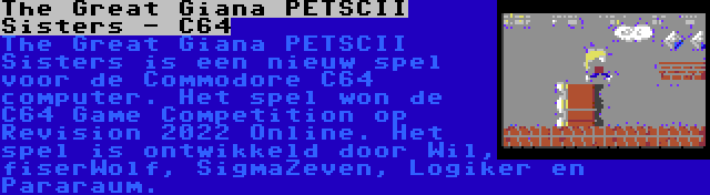 The Great Giana PETSCII Sisters - C64 | The Great Giana PETSCII Sisters is een nieuw spel voor de Commodore C64 computer. Het spel won de C64 Game Competition op Revision 2022 Online. Het spel is ontwikkeld door Wil, fiserWolf, SigmaZeven, Logiker en Pararaum.