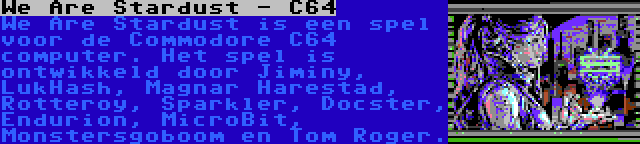 We Are Stardust - C64 | We Are Stardust is een spel voor de Commodore C64 computer. Het spel is ontwikkeld door Jiminy, LukHash, Magnar Harestad, Rotteroy, Sparkler, Docster, Endurion, MicroBit, Monstersgoboom en Tom Roger.