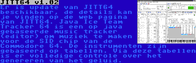 JITT64 v1.02 | Er is update van JITT64 beschikbaar, de details kan je vinden op de web pagina van JITT64. Java Ice Team Tracker 64 is een op java gebaseerde music tracker (editor) om muziek te maken voor de SID chip van de Commodore 64. De instrumenten zijn gebaseerd op tabellen. Via deze tabellen is er volledige controle over het genereren van het geluid.