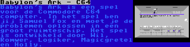 Babylon's Ark - C64 | Babylon's Ark is een spel voor de Commodore C64 computer. In het spel ben jij Samuel Fox en moet je de problemen oplossen in een groot ruimteschip. Het spel is ontwikkeld door Wil, Romwer, Logiker, Magicgretel en Holly.