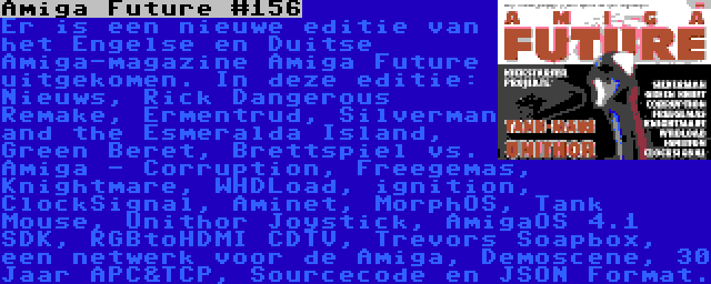 Amiga Future #156 | Er is een nieuwe editie van het Engelse en Duitse Amiga-magazine Amiga Future uitgekomen. In deze editie: Nieuws, Rick Dangerous Remake, Ermentrud, Silverman and the Esmeralda Island, Green Beret, Brettspiel vs. Amiga - Corruption, Freegemas, Knightmare, WHDLoad, ignition, ClockSignal, Aminet, MorphOS, Tank Mouse, Unithor Joystick, AmigaOS 4.1 SDK, RGBtoHDMI CDTV, Trevors Soapbox, een netwerk voor de Amiga, Demoscene, 30 Jaar APC&TCP, Sourcecode en JSON Format.