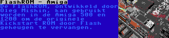 FlashROM - Amiga | De FlashROM, ontwikkeld door Oleg Mishin, kan gebruikt worden in de Amiga 500 en 1200 om de originele Kickstart ROM door Flash geheugen te vervangen.