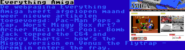 Everything Amiga | De webpagina Everything Amiga heeft afgelopen maand weer nieuwe artikelen toegevoegd: Pac-Man Pops a Cap, Worst Miggy Box Art? Archer Maclean's Pool. Bomb Jack topped the C64 and Speccy Charts - how's the Miggy version en Venus the Flytrap - Gremlin enters the fray.