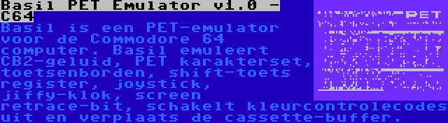 Basil PET Emulator v1.0 - C64 | Basil is een PET-emulator voor de Commodore 64 computer. Basil emuleert CB2-geluid, PET karakterset, toetsenborden, shift-toets register, joystick, jiffy-klok, screen retrace-bit, schakelt kleurcontrolecodes uit en verplaats de cassette-buffer.