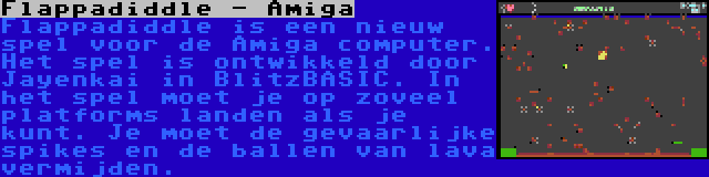 Flappadiddle - Amiga | Flappadiddle is een nieuw spel voor de Amiga computer. Het spel is ontwikkeld door Jayenkai in BlitzBASIC. In het spel moet je op zoveel platforms landen als je kunt. Je moet de gevaarlijke spikes en de ballen van lava vermijden.
