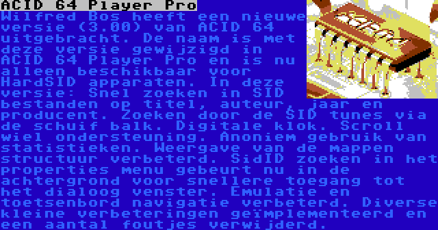 ACID 64 Player Pro |  Wilfred Bos heeft een nieuwe versie (3.00) van ACID 64 uitgebracht. De naam is met deze versie gewijzigd in ACID 64 Player Pro en is nu alleen beschikbaar voor HardSID apparaten. In deze versie: Snel zoeken in SID bestanden op titel, auteur, jaar en producent. Zoeken door de SID tunes via de schuif balk. Digitale klok. Scroll wiel ondersteuning. Anoniem gebruik van statistieken. Weergave van de mappen structuur verbeterd. SidID zoeken in het properties menu gebeurt nu in de achtergrond voor snellere toegang tot het dialoog venster. Emulatie en toetsenbord navigatie verbeterd. Diverse kleine verbeteringen geïmplementeerd en een aantal foutjes verwijderd.