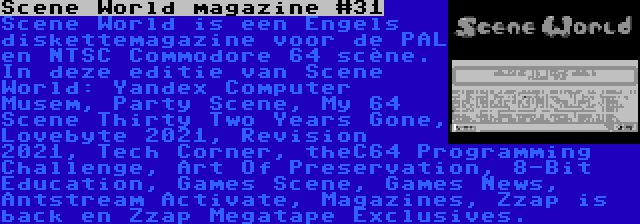 Scene World magazine #31 | Scene World is een Engels diskettemagazine voor de PAL en NTSC Commodore 64 scène. In deze editie van Scene World: Yandex Computer Musem, Party Scene, My 64 Scene Thirty Two Years Gone, Lovebyte 2021, Revision 2021, Tech Corner, theC64 Programming Challenge, Art Of Preservation, 8-Bit Education, Games Scene, Games News, Antstream Activate, Magazines, Zzap is back en Zzap Megatape Exclusives.