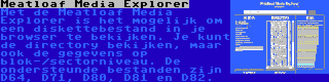 Meatloaf Media Explorer | Met de Meatloaf Media Explorer is het mogelijk om een diskettebestand in je browser te bekijken. Je kunt de directory bekijken, maar ook de gegevens op blok-/sectorniveau. De ondersteunde bestanden zijn D64, D71, D80, D81 en D82.
