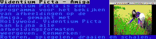 Videntium Picta - Amiga | Videntium Picta is een programma voor het bekijken van afbeeldingen op de Amiga, gemaakt met Hollywood. Videntium Picta kan bijna alle afbeeldingsformaten weergeven. Kenmerken: Roteren, spiegelen, draaien en schalen.