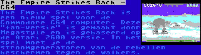 The Empire Strikes Back - C64 | The Empire Strikes Back is een nieuw spel voor de Commodore C64 computer. Deze fan-versie is gemaakt door Megastyle en is gebaseerd op de Atari 2600 versie. In het spel moet je de stroomgeneratoren van de rebellen beschermen tegen de walkers.