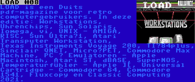 LOAD #08 | LOAD is een Duits pdf-magazine voor retro computergebruikers. In deze editie: Workstations, Uhrenchips, Sun Solaris, Iomega, vi, UNIX - AMIGA, RISC, Sun Ultra­1, Atari Transputer Workstation, Texas Instruments Voyage 200, TI­84plus, Sinclair QNET, Micro­PET, Commodore Max Machine, PC ­ Emulatoren - Apple Macintosh, Atari ST, dBASE, SuperNOS, Temperaturfühler - Apple ][, Universal Cartridge - Commodore 64, Commodore 1541, Fluxcopy en Classic Computing 2021.