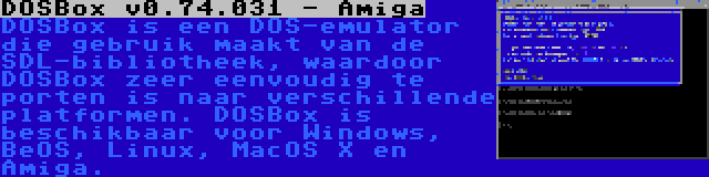 DOSBox v0.74.031 - Amiga | DOSBox is een DOS-emulator die gebruik maakt van de SDL-bibliotheek, waardoor DOSBox zeer eenvoudig te porten is naar verschillende platformen. DOSBox is beschikbaar voor Windows, BeOS, Linux, MacOS X en Amiga.