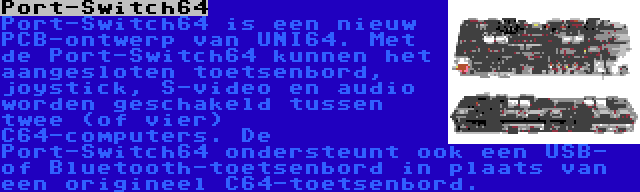 Port-Switch64 | Port-Switch64 is een nieuw PCB-ontwerp van UNI64. Met de Port-Switch64 kunnen het aangesloten toetsenbord, joystick, S-video en audio worden geschakeld tussen twee (of vier) C64-computers. De Port-Switch64 ondersteunt ook een USB- of Bluetooth-toetsenbord in plaats van een origineel C64-toetsenbord.