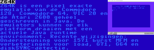 Z64K | Z64K is een pixel exacte emulatie van de Commodore 128, Commodore 64, VIC 20 en de Atari 2600 geheel geschreven in Java. De emulators kunnen op elk platform draaien met een actuele Java runtime environment. Recente wijzigingen: Ondersteuning voor 1571 burst MFM en verbeteringen voor load, G71, G64 en diskSYNC-detectie.