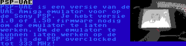 PSP-UAE | PSP-UAE is een versie van de UAE Amiga emulator voor op de Sony PSP. Je hebt versie 1.0 of 1.50 firmware nodig om de emulator te laten werken. Om de emulator te kunnen laten werken op de PSP is de PSP overclocked tot 333 MHz!