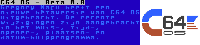 C64 OS - Beta 0.8 | Gregory Naçu heeft een nieuwe bètaversie van C64 OS uitgebracht. De recente wijzigingen zijn aangebracht in het muis-, tijd-, opener-, plaatsen- en datum-hulpprogramma.