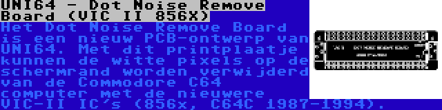 UNI64 - Dot Noise Remove Board (VIC II 856X) | Het Dot Noise Remove Board is een nieuw PCB-ontwerp van UNI64. Met dit printplaatje kunnen de witte pixels op de schermrand worden verwijderd van de Commodore C64 computer met de nieuwere VIC-II IC's (856x, C64C 1987-1994).