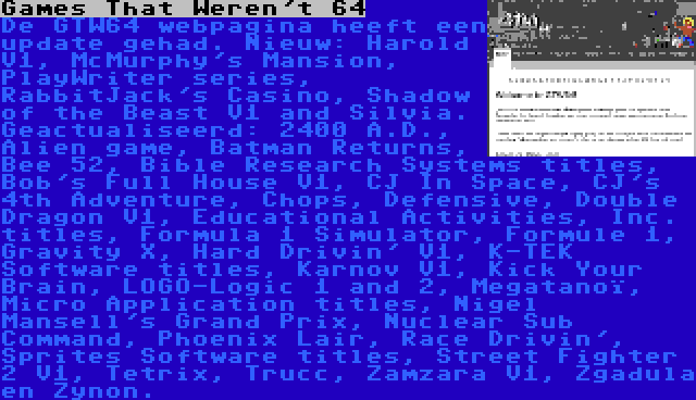 Games That Weren't 64 | De GTW64 webpagina heeft een update gehad. Nieuw: Harold V1, McMurphy's Mansion, PlayWriter series, RabbitJack's Casino, Shadow of the Beast V1 and Silvia. Geactualiseerd: 2400 A.D., Alien game, Batman Returns, Bee 52, Bible Research Systems titles, Bob's Full House V1, CJ In Space, CJ's 4th Adventure, Chops, Defensive, Double Dragon V1, Educational Activities, Inc. titles, Formula 1 Simulator, Formule 1, Gravity X, Hard Drivin' V1, K-TEK Software titles, Karnov V1, Kick Your Brain, LOGO-Logic 1 and 2, Megatanoï, Micro Application titles, Nigel Mansell's Grand Prix, Nuclear Sub Command, Phoenix Lair, Race Drivin', Sprites Software titles, Street Fighter 2 V1, Tetrix, Trucc, Zamzara V1, Zgadula en Zynon.