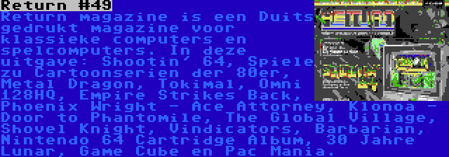 Return #49 | Return magazine is een Duits gedrukt magazine voor klassieke computers en spelcomputers. In deze uitgave: Shootin' 64, Spiele zu Cartoonserien der 80er, Metal Dragon, Tokimal, Omni 128HQ, Empire Strikes Back, Phoenix Wright - Ace Attorney, Klonoa - Door to Phantomile, The Global Village, Shovel Knight, Vindicators, Barbarian, Nintendo 64 Cartridge Album, 30 Jahre Lunar, Game Cube en Pac Mania.