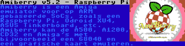 Amiberry v5.2 - Raspberry Pi | Amiberry is een Amiga emulator voor op ARM gebaseerde SoCs, zoals een Raspberry Pi, Odroid XU4, ASUS Tinkerboard, etc. Amiberry kan de A500, A1200, CD32 en Amiga's met bijvoorbeeld een 68040 en een grafische kaart emuleren.