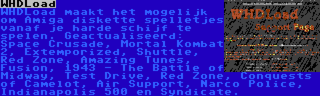 WHDLoad | WHDLoad maakt het mogelijk om Amiga diskette spelletjes vanaf je harde schijf te spelen. Geactualiseerd: Space Crusade, Mortal Kombat 2, Extemporized, Shuttle, Red Zone, Amazing Tunes, Fusion, 1943 - The Battle of Midway, Test Drive, Red Zone, Conquests of Camelot, Air Support, Narco Police, Indianapolis 500 en Syndicate.