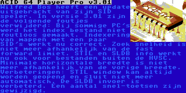 ACID 64 Player Pro v3.01 | Wilfred Bos heeft een update uitgebracht van zijn SID speler. In versie 3.01 zijn de volgende foutjes verwijderd: Bij sommige PC's werd het index bestand niet foutloos gemaakt. Indexering van mappen met een paar SID's werkt nu correct. Zoek snelheid is niet meer afhankelijk van de fast forward limiet. STIL en SLDB info werkt nu ook voor bestanden buiten de HVSC. Minimale horizontale breedte is niet meer afhankelijk van de vorige breedte. Verbeteringen: STIL window kan altijd worden geopend en sluit niet meer automatisch. De SLDB invoer is verbeterd. Een aantal snel-toetsen zijn gewijzigd.