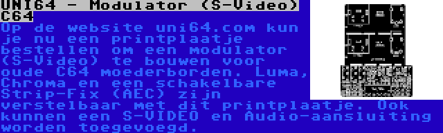 UNI64 - Modulator (S-Video) C64 | Op de website uni64.com kun je nu een printplaatje bestellen om een modulator (S-Video) te bouwen voor oude C64 moederborden. Luma, Chroma en een schakelbare Strip-Fix (AEC) zijn verstelbaar met dit printplaatje. Ook kunnen een S-VIDEO en Audio-aansluiting worden toegevoegd.
