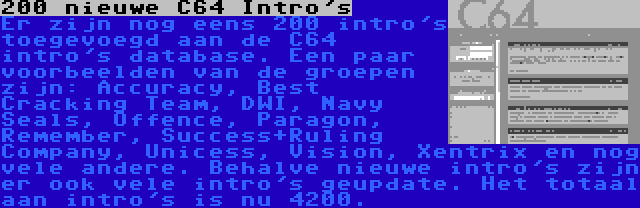 200 nieuwe C64 Intro's | Er zijn nog eens 200 intro's toegevoegd aan de C64 intro's database. Een paar voorbeelden van de groepen zijn: Accuracy, Best Cracking Team, DWI, Navy Seals, Offence, Paragon, Remember, Success+Ruling Company, Unicess, Vision, Xentrix en nog vele andere. Behalve nieuwe intro's zijn er ook vele intro's geupdate. Het totaal aan intro's is nu 4200.