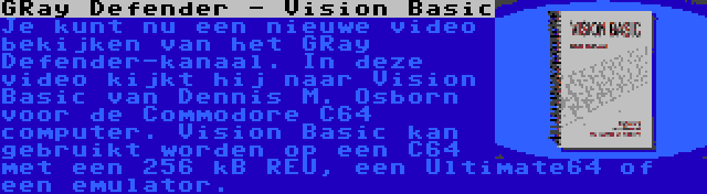 GRay Defender - Vision Basic | Je kunt nu een nieuwe video bekijken van het GRay Defender-kanaal. In deze video kijkt hij naar Vision Basic van Dennis M. Osborn voor de Commodore C64 computer. Vision Basic kan gebruikt worden op een C64 met een 256 kB REU, een Ultimate64 of een emulator.