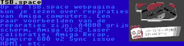 TSB.space | Op de TSB.space webpagina kun je lezen over reparaties van Amiga computers. Een paar voorbeelden van de reparaties zijn: A4000 grijs scherm, Amiga CD32 Laser calibratie, Amiga Recap, Vampire 600 v2 Sync issue HDMI, etc.