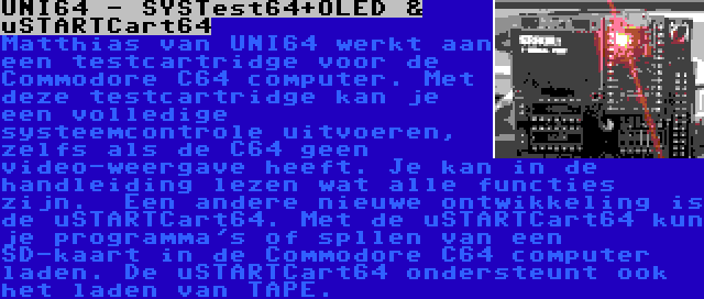 UNI64 - SYSTest64+OLED & uSTARTCart64 | Matthias van UNI64 werkt aan een testcartridge voor de Commodore C64 computer. Met deze testcartridge kan je een volledige systeemcontrole uitvoeren, zelfs als de C64 geen video-weergave heeft. Je kan in de handleiding lezen wat alle functies zijn.

Een andere nieuwe ontwikkeling is de uSTARTCart64. Met de uSTARTCart64 kun je programma's of spllen van een SD-kaart in de Commodore C64 computer laden. De uSTARTCart64 ondersteunt ook het laden van TAPE.