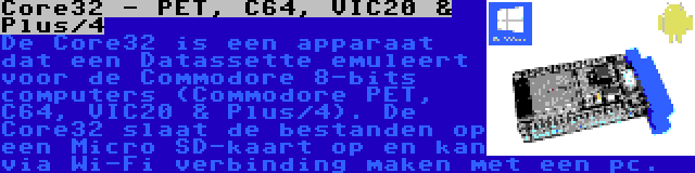 Core32 - PET, C64, VIC20 & Plus/4 | De Core32 is een apparaat dat een Datassette emuleert voor de Commodore 8-bits computers (Commodore PET, C64, VIC20 & Plus/4). De Core32 slaat de bestanden op een Micro SD-kaart op en kan via Wi-Fi verbinding maken met een pc.