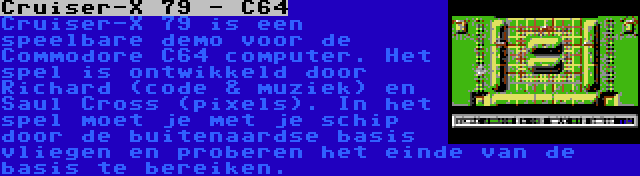 Cruiser-X 79 - C64 | Cruiser-X 79 is een speelbare demo voor de Commodore C64 computer. Het spel is ontwikkeld door Richard (code & muziek) en Saul Cross (pixels). In het spel moet je met je schip door de buitenaardse basis vliegen en proberen het einde van de basis te bereiken.