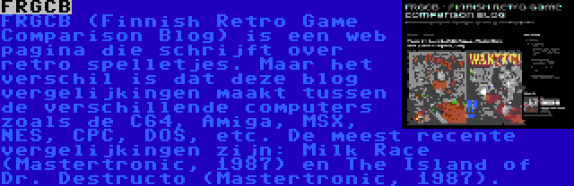 FRGCB | FRGCB (Finnish Retro Game Comparison Blog) is een web pagina die schrijft over retro spelletjes. Maar het verschil is dat deze blog vergelijkingen maakt tussen de verschillende computers zoals de C64, Amiga, MSX, NES, CPC, DOS, etc. De meest recente vergelijkingen zijn: Milk Race (Mastertronic, 1987) en The Island of Dr. Destructo (Mastertronic, 1987).