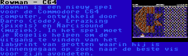 Rowman - C64 | Rowman is een nieuw spel voor de Commodore C64 computer, ontwikkeld door Darro (code), Errazking (pixels) en Narcisound (muziek). In het spel moet je Rogelio helpen om de uitgang te vinden van het labyrint van grotten waarin hij is binnengegaan op zoek naar de beste vis voor zijn avondeten.