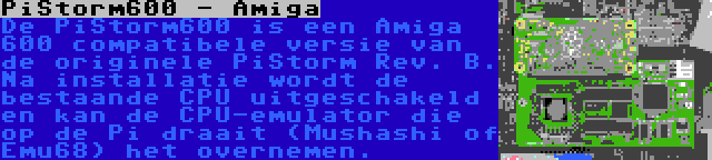 PiStorm600 - Amiga | De PiStorm600 is een Amiga 600 compatibele versie van de originele PiStorm Rev. B. Na installatie wordt de bestaande CPU uitgeschakeld en kan de CPU-emulator die op de Pi draait (Mushashi of Emu68) het overnemen.