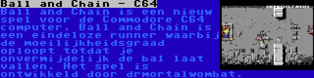 Ball and Chain - C64 | Ball and Chain is een nieuw spel voor de Commodore C64 computer. Ball and Chain is een eindeloze runner waarbij de moeilijkheidsgraad oploopt totdat je onvermijdelijk de bal laat vallen. Het spel is ontwikkeld door drmortalwombat.