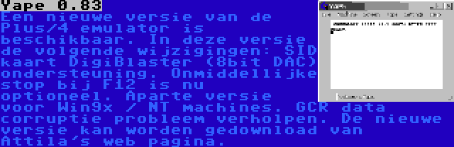 Yape 0.83 | Een nieuwe versie van de Plus/4 emulator is beschikbaar. In deze versie de volgende wijzigingen: SID kaart DigiBlaster (8bit DAC) ondersteuning. Onmiddellijke stop bij F12 is nu optioneel. Aparte versie voor Win9x / NT machines. GCR data corruptie probleem verholpen. De nieuwe versie kan worden gedownload van Attila's web pagina.