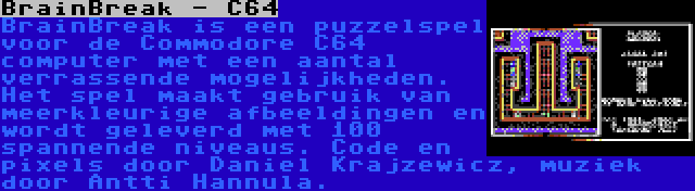 BrainBreak - C64 | BrainBreak is een puzzelspel voor de Commodore C64 computer met een aantal verrassende mogelijkheden. Het spel maakt gebruik van meerkleurige afbeeldingen en wordt geleverd met 100 spannende niveaus. Code en pixels door Daniel Krajzewicz, muziek door Antti Hannula.