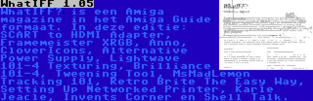 WhatIFF 1.05 | WhatIFF? is een Amiga magazine in het Amiga Guide formaat. In deze editie: SCART to HDMI Adapter, Framemeister XRGB, Anno, CloverIcons, Alternative Power Supply, Lightwave 101-4 Texturing, Brilliance 101-4, Tweening Tool, MsMadLemon Tracking 101, Retro Brite The Easy Way, Setting Up Networked Printer, Karle Jeacle, Invents Corner en Shell Talk.